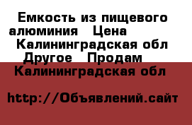 Емкость из пищевого алюминия › Цена ­ 35 000 - Калининградская обл. Другое » Продам   . Калининградская обл.